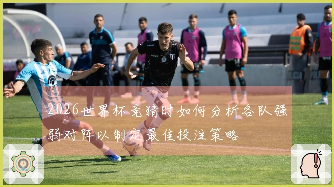 2026世界杯竞猜时如何分析各队强弱对阵以制定最佳投注策略